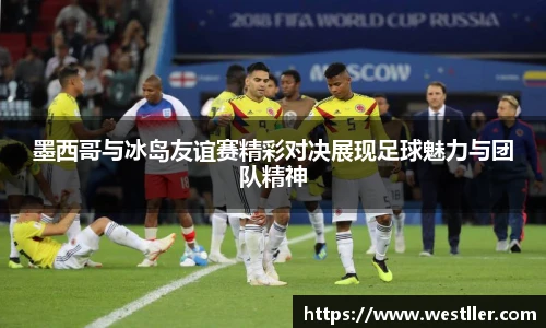 墨西哥与冰岛友谊赛精彩对决展现足球魅力与团队精神